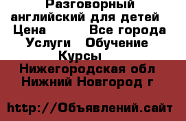Разговорный английский для детей › Цена ­ 400 - Все города Услуги » Обучение. Курсы   . Нижегородская обл.,Нижний Новгород г.